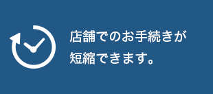 店舗でのお手続きが短縮できます。