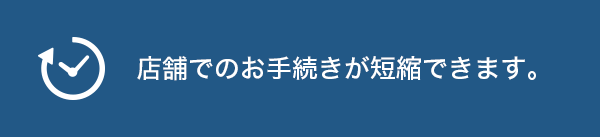 店舗でのお手続きが短縮できます。